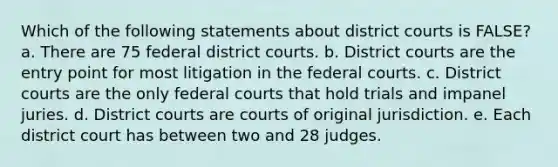 Which of the following statements about district courts is FALSE? a. There are 75 federal district courts. b. District courts are the entry point for most litigation in the federal courts. c. District courts are the only federal courts that hold trials and impanel juries. d. District courts are courts of original jurisdiction. e. Each district court has between two and 28 judges.