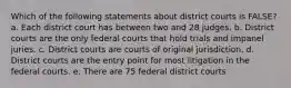 Which of the following statements about district courts is FALSE? a. Each district court has between two and 28 judges. b. District courts are the only federal courts that hold trials and impanel juries. c. District courts are courts of original jurisdiction. d. District courts are the entry point for most litigation in the federal courts. e. There are 75 federal district courts