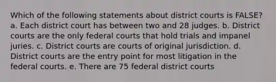 Which of the following statements about district courts is FALSE? a. Each district court has between two and 28 judges. b. District courts are the only federal courts that hold trials and impanel juries. c. District courts are courts of original jurisdiction. d. District courts are the entry point for most litigation in the federal courts. e. There are 75 federal district courts