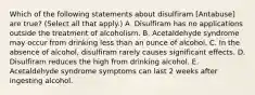 Which of the following statements about disulfiram [Antabuse] are true? (Select all that apply.) A. Disulfiram has no applications outside the treatment of alcoholism. B. Acetaldehyde syndrome may occur from drinking less than an ounce of alcohol. C. In the absence of alcohol, disulfiram rarely causes significant effects. D. Disulfiram reduces the high from drinking alcohol. E. Acetaldehyde syndrome symptoms can last 2 weeks after ingesting alcohol.