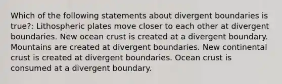 Which of the following statements about divergent boundaries is true?: Lithospheric plates move closer to each other at divergent boundaries. New ocean crust is created at a divergent boundary. Mountains are created at divergent boundaries. New continental crust is created at divergent boundaries. Ocean crust is consumed at a divergent boundary.