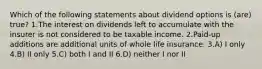 Which of the following statements about dividend options is (are) true? 1.The interest on dividends left to accumulate with the insurer is not considered to be taxable income. 2.Paid-up additions are additional units of whole life insurance. 3.A) I only 4.B) II only 5.C) both I and II 6.D) neither I nor II