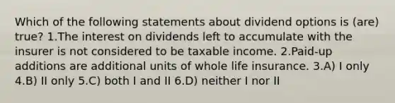 Which of the following statements about dividend options is (are) true? 1.The interest on dividends left to accumulate with the insurer is not considered to be taxable income. 2.Paid-up additions are additional units of whole life insurance. 3.A) I only 4.B) II only 5.C) both I and II 6.D) neither I nor II