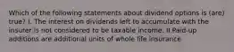 Which of the following statements about dividend options is (are) true? I. The interest on dividends left to accumulate with the insurer is not considered to be taxable income. II.Paid-up additions are additional units of whole life insurance
