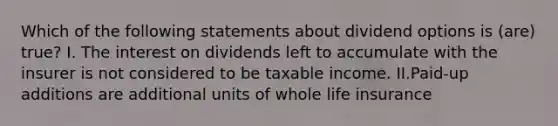 Which of the following statements about dividend options is (are) true? I. The interest on dividends left to accumulate with the insurer is not considered to be taxable income. II.Paid-up additions are additional units of whole life insurance