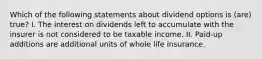 Which of the following statements about dividend options is (are) true? I. The interest on dividends left to accumulate with the insurer is not considered to be taxable income. II. Paid-up additions are additional units of whole life insurance.