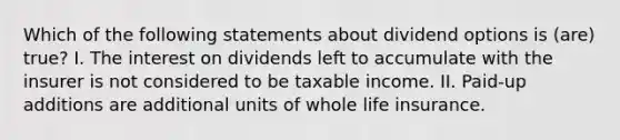 Which of the following statements about dividend options is (are) true? I. The interest on dividends left to accumulate with the insurer is not considered to be taxable income. II. Paid-up additions are additional units of whole life insurance.