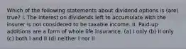 Which of the following statements about dividend options is (are) true? I. The interest on dividends left to accumulate with the insurer is not considered to be taxable income. II. Paid-up additions are a form of whole life insurance. (a) I only (b) II only (c) both I and II (d) neither I nor II