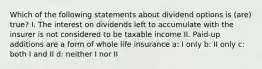 Which of the following statements about dividend options is (are) true? I. The interest on dividends left to accumulate with the insurer is not considered to be taxable income II. Paid-up additions are a form of whole life insurance a: I only b: II only c: both I and II d: neither I nor II