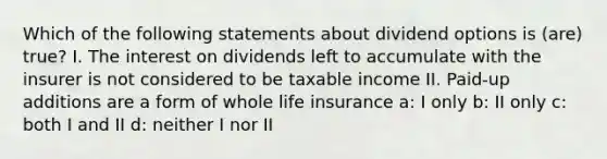 Which of the following statements about dividend options is (are) true? I. The interest on dividends left to accumulate with the insurer is not considered to be taxable income II. Paid-up additions are a form of whole life insurance a: I only b: II only c: both I and II d: neither I nor II