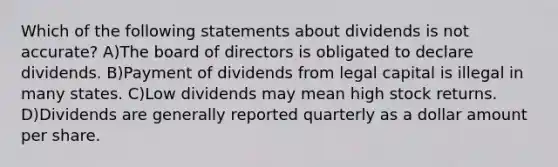 Which of the following statements about dividends is not accurate? A)The board of directors is obligated to declare dividends. B)Payment of dividends from legal capital is illegal in many states. C)Low dividends may mean high stock returns. D)Dividends are generally reported quarterly as a dollar amount per share.