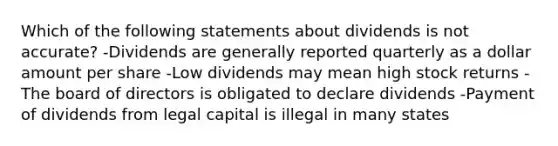 Which of the following statements about dividends is not accurate? -Dividends are generally reported quarterly as a dollar amount per share -Low dividends may mean high stock returns -The board of directors is obligated to declare dividends -Payment of dividends from legal capital is illegal in many states