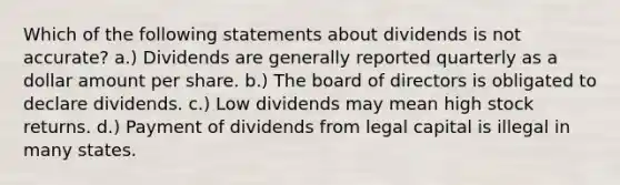 Which of the following statements about dividends is not accurate? a.) Dividends are generally reported quarterly as a dollar amount per share. b.) The board of directors is obligated to declare dividends. c.) Low dividends may mean high stock returns. d.) Payment of dividends from legal capital is illegal in many states.