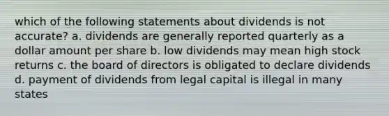 which of the following statements about dividends is not accurate? a. dividends are generally reported quarterly as a dollar amount per share b. low dividends may mean high stock returns c. the board of directors is obligated to declare dividends d. payment of dividends from legal capital is illegal in many states