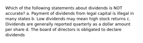 Which of the following statements about dividends is NOT accurate? a. Payment of dividends from legal capital is illegal in many states b. Low dividends may mean high stock returns c. Dividends are generally reported quarterly as a dollar amount per share d. The board of directors is obligated to declare dividends