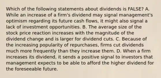 Which of the following statements about dividends is FALSE? A. While an increase of a firm's dividend may signal management's optimism regarding its future cash flows, it might also signal a lack of investment opportunities. B. The average size of the stock price reaction increases with the magnitude of the dividend change and is larger for dividend cuts. C. Because of the increasing popularity of repurchases, firms cut dividends much more frequently than they increase them. D. When a firm increases its dividend, it sends a positive signal to investors that management expects to be able to afford the higher dividend for the foreseeable future.