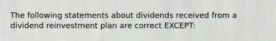 The following statements about dividends received from a dividend reinvestment plan are correct EXCEPT: