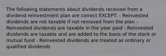 The following statements about dividends received from a dividend reinvestment plan are correct EXCEPT: - Reinvested dividends are not taxable if not removed from the plan - Reinvested dividends are taxable in the year paid - Reinvested dividends are taxable and are added to the basis of the stock or mutual fund - Reinvested dividends are treated as ordinary or qualified dividends