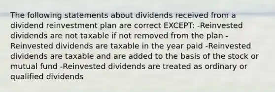 The following statements about dividends received from a dividend reinvestment plan are correct EXCEPT: -Reinvested dividends are not taxable if not removed from the plan -Reinvested dividends are taxable in the year paid -Reinvested dividends are taxable and are added to the basis of the stock or mutual fund -Reinvested dividends are treated as ordinary or qualified dividends