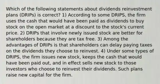 Which of the following statements about dividends reinvestment plans (DRIPs) is correct? 1) According to some DRIPS, the firm uses the cash that would have been paid as dividends to buy stock on the open market at a discount to the stock's current price. 2) DRIPs that involve newly issued stock are better for shareholders because they are tax free. 3) Among the advantages of DRIPs is that shareholders can delay paying taxes on the dividends they choose to reinvest. 4) Under some types of DRIPS, the firm issues new stock, keeps the cash that would have been paid out, and in effect sells new stock to those investors who choose to reinvest their dividends. Such plans raise new capital for the firm.