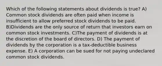 Which of the following statements about dividends is true? A) Common stock dividends are often paid when income is insufficient to allow preferred stock dividends to be paid. B)Dividends are the only source of return that investors earn on common stock investments. C)The payment of dividends is at the discretion of the board of directors. D) The payment of dividends by the corporation is a tax-deductible business expense. E) A corporation can be sued for not paying undeclared common stock dividends.