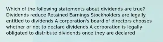 Which of the following statements about dividends are true? Dividends reduce Retained Earnings Stockholders are legally entitled to dividends A corporation's board of directors chooses whether or not to declare dividends A corporation is legally obligated to distribute dividends once they are declared