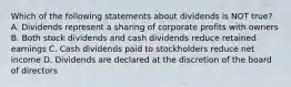 Which of the following statements about dividends is NOT true? A. Dividends represent a sharing of corporate profits with owners B. Both stock dividends and cash dividends reduce retained earnings C. Cash dividends paid to stockholders reduce net income D. Dividends are declared at the discretion of the board of directors