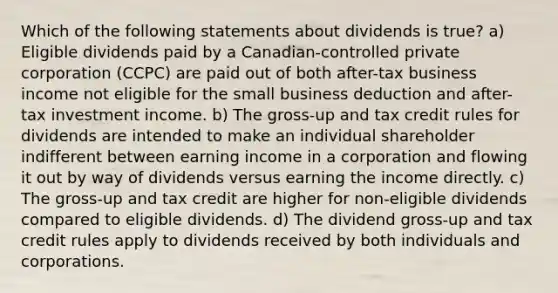 Which of the following statements about dividends is true? a) Eligible dividends paid by a Canadian-controlled private corporation (CCPC) are paid out of both after-tax business income not eligible for the small business deduction and after-tax investment income. b) The gross-up and tax credit rules for dividends are intended to make an individual shareholder indifferent between earning income in a corporation and flowing it out by way of dividends versus earning the income directly. c) The gross-up and tax credit are higher for non-eligible dividends compared to eligible dividends. d) The dividend gross-up and tax credit rules apply to dividends received by both individuals and corporations.