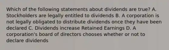 Which of the following statements about dividends are true? A. Stockholders are legally entitled to dividends B. A corporation is not legally obligated to distribute dividends once they have been declared C. Dividends increase Retained Earnings D. A corporation's board of directors chooses whether or not to declare dividends