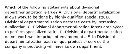 Which of the following statements about divisional departmentalization is true? A. Divisional departmentalization allows work to be done by highly qualified specialists. B. Divisional departmentalization decrease costs by increasing duplication. C. Divisional departmentalization forces employees to perform specialized tasks. D. Divisional departmentalization do not work well in turbulent environments. E. In Divisional departmentalization each unique product or service the company is producing will have its own department.