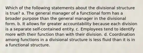 Which of the following statements about the divisional structure is true? a. The general manager of a functional form has a broader purpose than the general manager in the divisional form. b. It allows for greater accountability because each division is a separate self-contained entity. c. Employees tend to identify more with their function than with their division. d. Coordination among functions in a divisional structure is less fluid than it is in a functional structure.