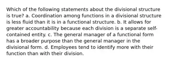 Which of the following statements about the divisional structure is true? a. Coordination among functions in a divisional structure is less fluid than it is in a functional structure. b. It allows for greater accountability because each division is a separate self-contained entity. c. The general manager of a functional form has a broader purpose than the general manager in the divisional form. d. Employees tend to identify more with their function than with their division.