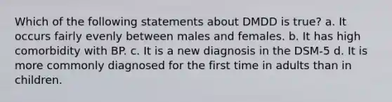 Which of the following statements about DMDD is true? a. It occurs fairly evenly between males and females. b. It has high comorbidity with BP. c. It is a new diagnosis in the DSM-5 d. It is more commonly diagnosed for the first time in adults than in children.