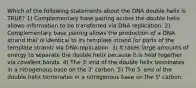 Which of the following statements about the DNA double helix is TRUE? 1) Complementary base pairing across the double helix allows information to be transferred via DNA replication. 2) Complementary base pairing allows the production of a DNA strand that is identical to its template strand (or parts of the template strand) via DNA replication. 3) It takes large amounts of energy to separate the double helix because it is held together via covalent bonds. 4) The 3' end of the double helix terminates in a nitrogenous base on the 3' carbon. 5) The 5' end of the double helix terminates in a nitrogenous base on the 5' carbon.