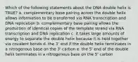 Which of the following statements about the DNA double helix is TRUE? a. complementary base pairing across the double helix allows information to be transferred via RNA transcription and DNA replication b. complementary base pairing allows the production of identical copies of the template strand via RNA transcription and DNA replication c. it takes large amounts of energy to separate the double helix because it is held together via covalent bonds d. the 3' end if the double helix terminates in a nitrogenous base on the 3' carbon e. the 5' end of the double helix terminates in a nitrogenous base on the 5' carbon