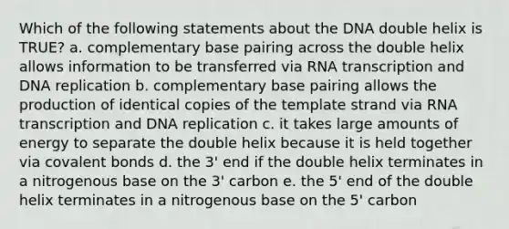 Which of the following statements about the DNA double helix is TRUE? a. complementary base pairing across the double helix allows information to be transferred via RNA transcription and DNA replication b. complementary base pairing allows the production of identical copies of the template strand via RNA transcription and DNA replication c. it takes large amounts of energy to separate the double helix because it is held together via covalent bonds d. the 3' end if the double helix terminates in a nitrogenous base on the 3' carbon e. the 5' end of the double helix terminates in a nitrogenous base on the 5' carbon