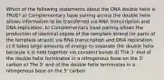 Which of the following statements about the DNA double helix is TRUE? a) Complementary base pairing across the double helix allows information to be transferred via RNA transcription and DNA replication. b) Complementary base pairing allows the production of identical copies of the template strand (or parts of the template strand) via RNA transcription and DNA replication. c) It takes large amounts of energy to separate the double helix because it is held together via covalent bonds d) The 3' end of the double helix terminates in a nitrogenous base on the 3' carbon e) The 5' end of the double helix terminates in a nitrogenous base on the 5' carbon