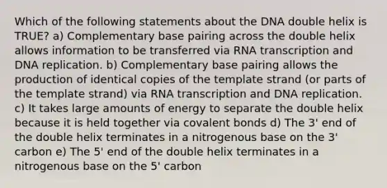 Which of the following statements about the DNA double helix is TRUE? a) Complementary base pairing across the double helix allows information to be transferred via RNA transcription and <a href='https://www.questionai.com/knowledge/kofV2VQU2J-dna-replication' class='anchor-knowledge'>dna replication</a>. b) Complementary base pairing allows the production of identical copies of the template strand (or parts of the template strand) via RNA transcription and DNA replication. c) It takes large amounts of energy to separate the double helix because it is held together via <a href='https://www.questionai.com/knowledge/kWply8IKUM-covalent-bonds' class='anchor-knowledge'>covalent bonds</a> d) The 3' end of the double helix terminates in a nitrogenous base on the 3' carbon e) The 5' end of the double helix terminates in a nitrogenous base on the 5' carbon