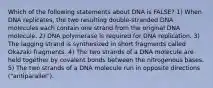 Which of the following statements about DNA is FALSE? 1) When DNA replicates, the two resulting double-stranded DNA molecules each contain one strand from the original DNA molecule. 2) DNA polymerase is required for DNA replication. 3) The lagging strand is synthesized in short fragments called Okazaki fragments. 4) The two strands of a DNA molecule are held together by covalent bonds between the nitrogenous bases. 5) The two strands of a DNA molecule run in opposite directions ("antiparallel").