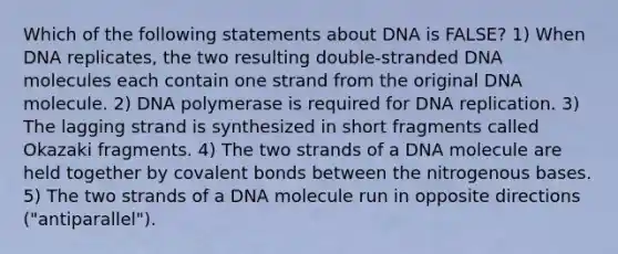 Which of the following statements about DNA is FALSE? 1) When DNA replicates, the two resulting double-stranded DNA molecules each contain one strand from the original DNA molecule. 2) DNA polymerase is required for DNA replication. 3) The lagging strand is synthesized in short fragments called Okazaki fragments. 4) The two strands of a DNA molecule are held together by covalent bonds between the nitrogenous bases. 5) The two strands of a DNA molecule run in opposite directions ("antiparallel").