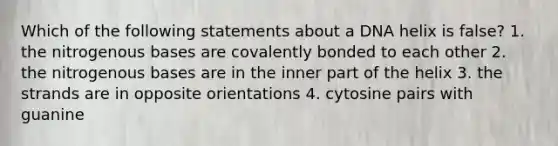 Which of the following statements about a DNA helix is false? 1. the nitrogenous bases are covalently bonded to each other 2. the nitrogenous bases are in the inner part of the helix 3. the strands are in opposite orientations 4. cytosine pairs with guanine