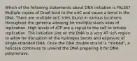 Which of the following statements about DNA initiation is FALSE? Multiple copies of DnaA bind to the oriC and cause a bend in the DNA. There are multiple oriC sites found in various locations throughout the genome allowing for multiple starts sites of replication. High levels of ATP are a signal to the cell to initiate replication. The initiation site on the DNA is a very AT rich region to allow for disruption of the hydrogen bonds and exposure of single-stranded DNA. Once the DNA double strand is "melted", a helicase continues to unwind the DNA preparing it for DNA polymerase.