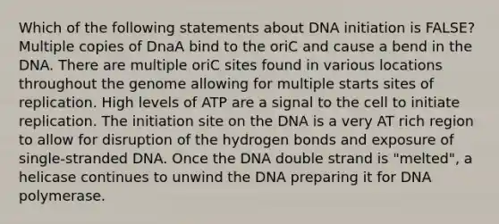 Which of the following statements about DNA initiation is FALSE? Multiple copies of DnaA bind to the oriC and cause a bend in the DNA. There are multiple oriC sites found in various locations throughout the genome allowing for multiple starts sites of replication. High levels of ATP are a signal to the cell to initiate replication. The initiation site on the DNA is a very AT rich region to allow for disruption of the hydrogen bonds and exposure of single-stranded DNA. Once the DNA double strand is "melted", a helicase continues to unwind the DNA preparing it for DNA polymerase.