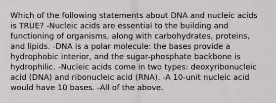 Which of the following statements about DNA and nucleic acids is TRUE? -Nucleic acids are essential to the building and functioning of organisms, along with carbohydrates, proteins, and lipids. -DNA is a polar molecule: the bases provide a hydrophobic interior, and the sugar-phosphate backbone is hydrophilic. -Nucleic acids come in two types: deoxyribonucleic acid (DNA) and ribonucleic acid (RNA). -A 10-unit nucleic acid would have 10 bases. -All of the above.