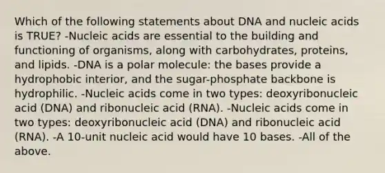 Which of the following statements about DNA and nucleic acids is TRUE? -Nucleic acids are essential to the building and functioning of organisms, along with carbohydrates, proteins, and lipids. -DNA is a polar molecule: the bases provide a hydrophobic interior, and the sugar-phosphate backbone is hydrophilic. -Nucleic acids come in two types: deoxyribonucleic acid (DNA) and ribonucleic acid (RNA). -Nucleic acids come in two types: deoxyribonucleic acid (DNA) and ribonucleic acid (RNA). -A 10-unit nucleic acid would have 10 bases. -All of the above.