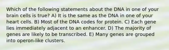 Which of the following statements about the DNA in one of your brain cells is true? A) It is the same as the DNA in one of your heart cells. B) Most of the DNA codes for protein. C) Each gene lies immediately adjacent to an enhancer. D) The majority of genes are likely to be transcribed. E) Many genes are grouped into operon-like clusters.