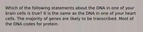 Which of the following statements about the DNA in one of your brain cells is true? It is the same as the DNA in one of your heart cells. The majority of genes are likely to be transcribed. Most of the DNA codes for protein.