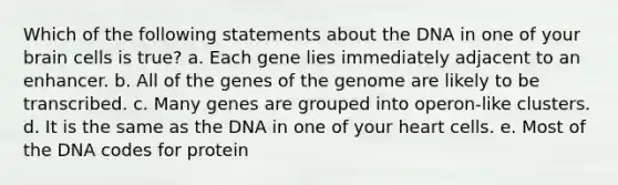 Which of the following statements about the DNA in one of your brain cells is true? a. Each gene lies immediately adjacent to an enhancer. b. All of the genes of the genome are likely to be transcribed. c. Many genes are grouped into operon-like clusters. d. It is the same as the DNA in one of your heart cells. e. Most of the DNA codes for protein