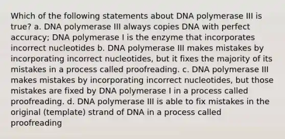 Which of the following statements about DNA polymerase III is true? a. DNA polymerase III always copies DNA with perfect accuracy; DNA polymerase I is the enzyme that incorporates incorrect nucleotides b. DNA polymerase III makes mistakes by incorporating incorrect nucleotides, but it fixes the majority of its mistakes in a process called proofreading. c. DNA polymerase III makes mistakes by incorporating incorrect nucleotides, but those mistakes are fixed by DNA polymerase I in a process called proofreading. d. DNA polymerase III is able to fix mistakes in the original (template) strand of DNA in a process called proofreading