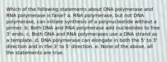 Which of the following statements about DNA polymerase and RNA polymerase is false? a. RNA polymerase, but not DNA polymerase, can initiate synthesis of a polynucleotide without a primer. b. Both DNA and RNA polymerase add nucleotides to free 3' ends. c. Both DNA and RNA polymerases use a DNA strand as a template. d. DNA polymerase can elongate in both the 5' to 3' direction and in the 3' to 5' direction. e. None of the above, all the statements are true.